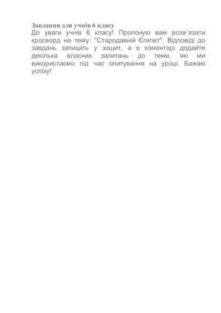 Завдання для учнів 6 класу
До уваги учнів 6 класу! Пропоную вам розв`язати
кросворд на тему: "Стародавній Єгипет". Відповіді до
завдань запишіть у зошит, а в коментарі додайте
декілька власних запитань до теми, які ми
використаємо під час опитування на уроці. Бажаю
успіху!
 