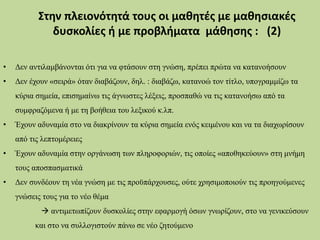 • Δεν αντιλαμβάνονται ότι για να φτάσουν στη γνώση, πρέπει πρώτα να κατανοήσουν
• Δεν έχουν «σειρά» όταν διαβάζουν, δηλ. : διαβάζω, κατανοώ τον τίτλο, υπογραμμίζω τα
κύρια σημεία, επισημαίνω τις άγνωστες λέξεις, προσπαθώ να τις κατανοήσω από τα
συμφραζόμενα ή με τη βοήθεια του λεξικού κ.λπ.
• Έχουν αδυναμία στο να διακρίνουν τα κύρια σημεία ενός κειμένου και να τα διαχωρίσουν
από τις λεπτομέρειες
• Έχουν αδυναμία στην οργάνωση των πληροφοριών, τις οποίες «αποθηκεύουν» στη μνήμη
τους αποσπασματικά
• Δεν συνδέουν τη νέα γνώση με τις προϋπάρχουσες, ούτε χρησιμοποιούν τις προηγούμενες
γνώσεις τους για το νέο θέμα
 αντιμετωπίζουν δυσκολίες στην εφαρμογή όσων γνωρίζουν, στο να γενικεύσουν
και στο να συλλογιστούν πάνω σε νέο ζητούμενο
Στην πλειονότητά τους οι μαθητές με μαθησιακές
δυσκολίες ή με προβλήματα μάθησης : (2)
 