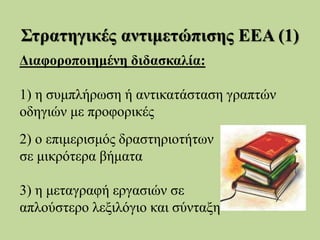 Στρατηγικές αντιμετώπισης ΕΕΑ (1)
Διαφοροποιημένη διδασκαλία:
1) η συμπλήρωση ή αντικατάσταση γραπτών
οδηγιών με προφορικές
2) ο επιμερισμός δραστηριοτήτων
σε μικρότερα βήματα
3) η μεταγραφή εργασιών σε
απλούστερο λεξιλόγιο και σύνταξη
 