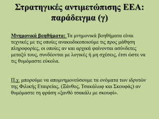 Στρατηγικές αντιμετώπισης ΕΕΑ:
παράδειγμα (γ)
Μνημονικά βοηθήματα: Τα μνημονικά βοηθήματα είναι
τεχνικές με τις οποίες ανακωδικοποιούμε τις προς μάθηση
πληροφορίες, οι οποίες αν και αρχικά φαίνονται ασύνδετες
μεταξύ τους, συνδέονται με λογικές ή μη σχέσεις, έτσι ώστε να
τις θυμόμαστε εύκολα.
Π.χ. μπορούμε να απομνημονεύσουμε τα ονόματα των ιδρυτών
της Φιλικής Εταιρείας, (Ξάνθος, Τσακάλωφ και Σκουφάς) αν
θυμόμαστε τη φράση «ξανθό τσακάλι με σκουφί».
 