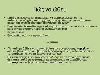Πώς νοιώθει;
• Καθώς μεγαλώνει και αναμένεται να ανταποκρίνεται σε πιο
πολύπλοκες οδηγίες, αποτυγχάνει, επειδή αδυνατεί να ανακαλέσει
ακόμη και σχετικά σύντομες ακολουθίες οδηγιών.
• Παρουσιάζει δυσκολία στην επεξεργασία των ακουστικών ερεθισμάτων
και στην κατανόηση, παρά τη φυσιολογική ακοή.
• Ξεχνά εύκολα
• Εύκολα διασπάται η προσοχή του.
• Συνεπώς:
• Το παιδί με ΔΕΠΥ είναι σαν να βρίσκεται συνεχώς στην «ομίχλη»:
αντιλαμβάνεται ότι συμβαίνουν διάφορα τριγύρω, αλλά αδυνατεί να
τα διακρίνει και να τα κατανοήσει πλήρως.
• Ή νιώθει σαν να είναι ανοιχτό το ραδιόφωνο σε κάποιο σταθμό που
δεν πιάνει καλά τη συχνότητα, με αποτέλεσμα να μεταδίδονται
ταυτόχρονα διάφορα, που είναι τελικά ακατανόητα
 