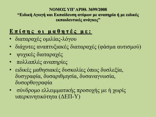 ΝΟΜΟΣ ΥΠ’ΑΡΙΘ. 3699/2008
“Ειδική Αγωγή και Εκπαίδευση ατόμων με αναπηρία ή με ειδικές
εκπαιδευτικές ανάγκες”
Ε π ί σ η ς ο ι μ α θ η τ έ ς μ ε :
• διαταραχές ομιλίας-λόγου
• διάχυτες αναπτυξιακές διαταραχές (φάσμα αυτισμού)
• ψυχικές διαταραχές
• πολλαπλές αναπηρίες
• ειδικές μαθησιακές δυσκολίες όπως δυσλεξία,
δυσγραφία, δυσαριθμησία, δυσαναγνωσία,
δυσορθογραφία
• σύνδρομο ελλειμματικής προσοχής με ή χωρίς
υπερκινητικότητα (ΔΕΠ-Υ)
 