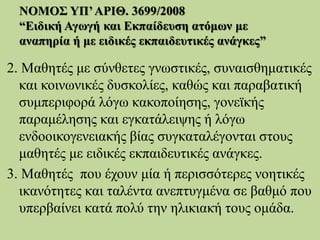ΝΟΜΟΣ ΥΠ’ΑΡΙΘ. 3699/2008
“Ειδική Αγωγή και Εκπαίδευση ατόμων με
αναπηρία ή με ειδικές εκπαιδευτικές ανάγκες”
2. Μαθητές με σύνθετες γνωστικές, συναισθηματικές
και κοινωνικές δυσκολίες, καθώς και παραβατική
συμπεριφορά λόγω κακοποίησης, γονεϊκής
παραμέλησης και εγκατάλειψης ή λόγω
ενδοοικογενειακής βίας συγκαταλέγονται στους
μαθητές με ειδικές εκπαιδευτικές ανάγκες.
3. Μαθητές που έχουν μία ή περισσότερες νοητικές
ικανότητες και ταλέντα ανεπτυγμένα σε βαθμό που
υπερβαίνει κατά πολύ την ηλικιακή τους ομάδα.
 