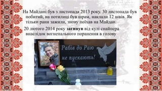 На Майдані був з листопада 2013 року. 30 листопада був
побитий, на потилиці був шрам, наклали 12 швів. Як
тільки рани зажили, знову поїхав на Майдан.
20 лютого 2014 року загинув від кулі снайпера
внаслідок вогнепального поранення в голову
 