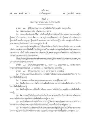 หน้า ๒๖
เล่ม ๑๓๔ ตอนที่ ๒๔ ก ราชกิจจานุเบกษา ๒๔ กุมภาพันธ์ ๒๕๖๐
ส่วนที่ ๔
คณะกรรมการความร่วมมือป้องกันการทุจริต
มาตรา ๓๗ ให้มีคณะกรรมการความร่วมมือป้องกันการทุจริต ประกอบด้วย
(๑) ปลัดกระทรวงการคลัง เป็นประธานกรรมการ
(๒) กรรมการโดยตําแหน่ง ได้แก่ อธิบดีกรมบัญชีกลาง ผู้แทนสํานักงานคณะกรรมการกฤษฎีกา
ผู้แทนสํานักงานคณะกรรมการพัฒนาการเศรษฐกิจและสังคมแห่งชาติ ผู้แทนสํานักงบประมาณ
ผู้แทนสํานักงานอัยการสูงสุด ผู้แทนสํานักงานคณะกรรมการนโยบายรัฐวิสาหกิจ และผู้แทนสํานักงาน
คณะกรรมการป้องกันและปราบปรามการทุจริตแห่งชาติ
(๓) กรรมการผู้ทรงคุณวุฒิจํานวนไม่น้อยกว่าห้าคนแต่ไม่เกินเจ็ดคน ซึ่งปลัดกระทรวงการคลัง
แต่งตั้งจากองค์กรเอกชนที่จัดตั้งขึ้นโดยมีวัตถุประสงค์ในการต่อต้านการทุจริตหรือส่งเสริมด้านคุณธรรม
และจริยธรรม ทั้งนี้ องค์กรเอกชนดังกล่าวต้องเป็นนิติบุคคลตามกฎหมายไทยที่มีผลงานเป็นที่ยอมรับ
และได้ดําเนินงานมาแล้วไม่น้อยกว่าสองปี
ให้อธิบดีกรมบัญชีกลางมอบหมายข้าราชการของกรมบัญชีกลางคนหนึ่งเป็นกรรมการและเลขานุการ
และอีกสองคนเป็นผู้ช่วยเลขานุการ
มาตรา ๓๘ ให้นําบทบัญญัติมาตรา ๒๑ มาตรา ๒๒ และมาตรา ๒๓ มาใช้บังคับกับ
กรรมการผู้ทรงคุณวุฒิในส่วนที่ ๔ ของหมวด ๓ คณะกรรมการ โดยอนุโลม
มาตรา ๓๙ ให้คณะกรรมการ ค.ป.ท. มีอํานาจหน้าที่ ดังต่อไปนี้
(๑) กําหนดแนวทางและวิธีการในการดําเนินงานโครงการความร่วมมือป้องกันการทุจริต
ในการจัดซื้อจัดจ้างภาครัฐ
(๒) กําหนดแบบของข้อตกลงคุณธรรมและแบบรายงานของผู้สังเกตการณ์
(๓) คัดเลือกโครงการการจัดซื้อจัดจ้างเพื่อเข้าร่วมโครงการความร่วมมือป้องกันการทุจริต
ในการจัดซื้อจัดจ้างภาครัฐ
(๔) คัดเลือกผู้สังเกตการณ์เพื่อเข้าร่วมโครงการความร่วมมือป้องกันการทุจริตในการจัดซื้อจัดจ้าง
ภาครัฐ
(๕) ตีความและวินิจฉัยปัญหาข้อหารือเกี่ยวกับแนวทางและวิธีการในการดําเนินงานโครงการ
ความร่วมมือป้องกันการทุจริตในการจัดซื้อจัดจ้างภาครัฐตาม (๑)
(๖) ยกเว้นหรือผ่อนผันกรณีที่ไม่สามารถปฏิบัติตามรายละเอียดของแนวทางและวิธีการ
ในการดําเนินงานโครงการความร่วมมือป้องกันการทุจริตในการจัดซื้อจัดจ้างภาครัฐตาม (๑)
(๗) พิจารณาข้อร้องเรียนกรณีที่เห็นว่าหน่วยงานของรัฐมิได้ปฏิบัติให้เป็นไปตามแนวทาง
และวิธีการในการดําเนินงานโครงการความร่วมมือป้องกันการทุจริตในการจัดซื้อจัดจ้างภาครัฐตาม (๑)
 