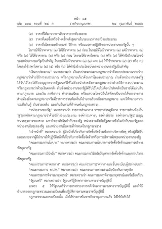 หน้า ๑๕
เล่ม ๑๓๔ ตอนที่ ๒๔ ก ราชกิจจานุเบกษา ๒๔ กุมภาพันธ์ ๒๕๖๐
(๔) ราคาที่ได้มาจากการสืบราคาจากท้องตลาด
(๕) ราคาที่เคยซื้อหรือจ้างครั้งหลังสุดภายในระยะเวลาสองปีงบประมาณ
(๖) ราคาอื่นใดตามหลักเกณฑ์ วิธีการ หรือแนวทางปฏิบัติของหน่วยงานของรัฐนั้น ๆ
ในกรณีที่มีราคาตาม (๑) ให้ใช้ราคาตาม (๑) ก่อน ในกรณีที่ไม่มีราคาตาม (๑) แต่มีราคาตาม (๒)
หรือ (๓) ให้ใช้ราคาตาม (๒) หรือ (๓) ก่อน โดยจะใช้ราคาใดตาม (๒) หรือ (๓) ให้คํานึงถึงประโยชน์
ของหน่วยงานของรัฐเป็นสําคัญ ในกรณีที่ไม่มีราคาตาม (๑) (๒) และ (๓) ให้ใช้ราคาตาม (๔) (๕) หรือ (๖)
โดยจะใช้ราคาใดตาม (๔) (๕) หรือ (๖) ให้คํานึงถึงประโยชน์ของหน่วยงานของรัฐเป็นสําคัญ
“เงินงบประมาณ” หมายความว่า เงินงบประมาณตามกฎหมายว่าด้วยงบประมาณรายจ่าย
กฎหมายว่าด้วยวิธีการงบประมาณ หรือกฎหมายเกี่ยวด้วยการโอนงบประมาณ เงินซึ่งหน่วยงานของรัฐ
ได้รับไว้โดยได้รับอนุญาตจากรัฐมนตรีให้ไม่ต้องนําส่งคลังตามกฎหมายว่าด้วยวิธีการงบประมาณ
หรือกฎหมายว่าด้วยเงินคงคลัง เงินซึ่งหน่วยงานของรัฐได้รับไว้โดยไม่ต้องนําส่งคลังเป็นรายได้แผ่นดิน
ตามกฎหมาย และเงิน ภาษีอากร ค่าธรรมเนียม หรือผลประโยชน์อื่นใดที่ตกเป็นรายได้ของราชการ
ส่วนท้องถิ่นตามกฎหมายหรือที่ราชการส่วนท้องถิ่นมีอํานาจเรียกเก็บตามกฎหมาย และให้หมายความ
รวมถึงเงินกู้ เงินช่วยเหลือ และเงินอื่นตามที่กําหนดในกฎกระทรวง
“หน่วยงานของรัฐ” หมายความว่า ราชการส่วนกลาง ราชการส่วนภูมิภาค ราชการส่วนท้องถิ่น
รัฐวิสาหกิจตามกฎหมายว่าด้วยวิธีการงบประมาณ องค์การมหาชน องค์กรอิสระ องค์กรตามรัฐธรรมนูญ
หน่วยธุรการของศาล มหาวิทยาลัยในกํากับของรัฐ หน่วยงานสังกัดรัฐสภาหรือในกํากับของรัฐสภา
หน่วยงานอิสระของรัฐ และหน่วยงานอื่นตามที่กําหนดในกฎกระทรวง
“เจ้าหน้าที่” หมายความว่า ผู้มีหน้าที่เกี่ยวกับการจัดซื้อจัดจ้างหรือการบริหารพัสดุ หรือผู้ที่ได้รับ
มอบหมายจากผู้มีอํานาจให้ปฏิบัติหน้าที่เกี่ยวกับการจัดซื้อจัดจ้างหรือการบริหารพัสดุของหน่วยงานของรัฐ
“คณะกรรมการนโยบาย” หมายความว่า คณะกรรมการนโยบายการจัดซื้อจัดจ้างและการบริหาร
พัสดุภาครัฐ
“คณะกรรมการวินิจฉัย” หมายความว่า คณะกรรมการวินิจฉัยปัญหาการจัดซื้อจัดจ้างและการบริหาร
พัสดุภาครัฐ
“คณะกรรมการราคากลาง” หมายความว่า คณะกรรมการราคากลางและขึ้นทะเบียนผู้ประกอบการ
“คณะกรรมการ ค.ป.ท.” หมายความว่า คณะกรรมการความร่วมมือป้องกันการทุจริต
“คณะกรรมการพิจารณาอุทธรณ์” หมายความว่า คณะกรรมการพิจารณาอุทธรณ์และข้อร้องเรียน
“รัฐมนตรี” หมายความว่า รัฐมนตรีผู้รักษาการตามพระราชบัญญัตินี้
มาตรา ๕ ให้รัฐมนตรีว่าการกระทรวงการคลังรักษาการตามพระราชบัญญัตินี้ และให้มี
อํานาจออกกฎกระทรวงและระเบียบเพื่อปฏิบัติการตามพระราชบัญญัตินี้
กฎกระทรวงและระเบียบนั้น เมื่อได้ประกาศในราชกิจจานุเบกษาแล้ว ให้ใช้บังคับได้
 