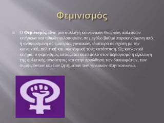  Ο Φεμινισμός είναι μια συλλογή κοινωνικών θεωριών, πολιτικών
κινήσεων και ηθικών φιλοσοφιών, σε μεγάλο βαθμό παρακινούμενη από
ή αναφερόμενη σε εμπειρίες γυναικών, ιδιαίτερα σε σχέση με την
κοινωνική, πολιτική και οικονομική τους κατάσταση. Ως κοινωνικό
κίνημα, ο φεμινισμός εστιάζεται κατά πολύ στον περιορισμό ή εξάλειψη
της φυλετικής ανισότητας και στην προώθηση των δικαιωμάτων, των
συμφερόντων και των ζητημάτων των γυναικών στην κοινωνία.
 