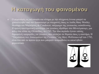  Ο φεμινισμός ως φιλοσοφία και κίνημα με την σύγχρονη έννοια μπορεί να
χρονολογηθεί από τον Διαφωτισμό με στοχαστές όπως οι Λαίδη Mary Wortley
Montagu και Μαρκήσιος de Condorcet, υπέρμαχοι της γυναικείας εκπαίδευσης.
Η πρώτη επιστημονική κοινότητα για γυναίκες ιδρύθηκε στο Μίντελμπουργ, μια
πόλη στα νότια της Ολλανδίας, το 1785. Την ίδια περίοδο έγιναν επίσης
δημοφιλείς εφημερίδες για γυναίκες που εστίαζαν σε θέματα όπως η επιστήμη. Η
“Υπεράσπιση των Δικαιωμάτων της Γυναίκας’’της Mary Wollstonecraft του 1792,
είναι ένα από τα πρώτα έργα που μπορούν αναμφίβολα να αποκληθούν
φεμινιστικά.
 