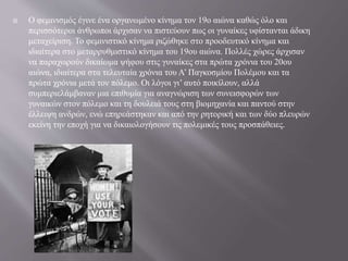  Ο φεμινισμός έγινε ένα οργανωμένο κίνημα τον 19ο αιώνα καθώς όλο και
περισσότεροι άνθρωποι άρχισαν να πιστεύουν πως οι γυναίκες υφίστανται άδικη
μεταχείριση. Το φεμινιστικό κίνημα ριζώθηκε στο προοδευτικό κίνημα και
ιδιαίτερα στο μεταρρυθμιστικό κίνημα του 19ου αιώνα. Πολλές χώρες άρχισαν
να παραχωρούν δικαίωμα ψήφου στις γυναίκες στα πρώτα χρόνια του 20ου
αιώνα, ιδιαίτερα στα τελευταία χρόνια του Α’ Παγκοσμίου Πολέμου και τα
πρώτα χρόνια μετά τον πόλεμο. Οι λόγοι γι’ αυτό ποικίλουν, αλλά
συμπεριελάμβαναν μια επιθυμία για αναγνώριση των συνεισφορών των
γυναικών στον πόλεμο και τη δουλειά τους στη βιομηχανία και παντού στην
έλλειψη ανδρών, ενώ επηρεάστηκαν και από την ρητορική και των δύο πλευρών
εκείνη την εποχή για να δικαιολογήσουν τις πολεμικές τους προσπάθειες.
 