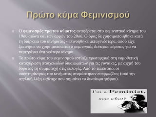  Ο φεμινισμός πρώτου κύματος αναφέρεται στο φεμινιστικό κίνημα του
19ου αιώνα και των αρχών του 20ού. Ο όρος δε χρησιμοποιήθηκε κατά
τη διάρκεια του κινήματος - επινοήθηκε μεταγενέστερα, αφού είχε
ξεκινήσει να χρησιμοποιείται ο φεμινισμός δεύτερου κύματος για να
περιγράψει ένα νεότερο κίνημα.
 Το πρώτο κύμα του φεμινισμού εστίαζε πρωταρχικά στη νομοθετική
κατοχύρωση στοιχειωδών δικαιωμάτων για τις γυναίκες, με αιχμή του
δόρατος τη συμμετοχή στις εκλογές. Από το τελευταίο, οι
υποστηρίκτριες του κινήματος ονομάστηκαν σουφραζέτες (από την
αγγλική λέξη suffrage που σημαίνει το δικαίωμα ψήφου).
 