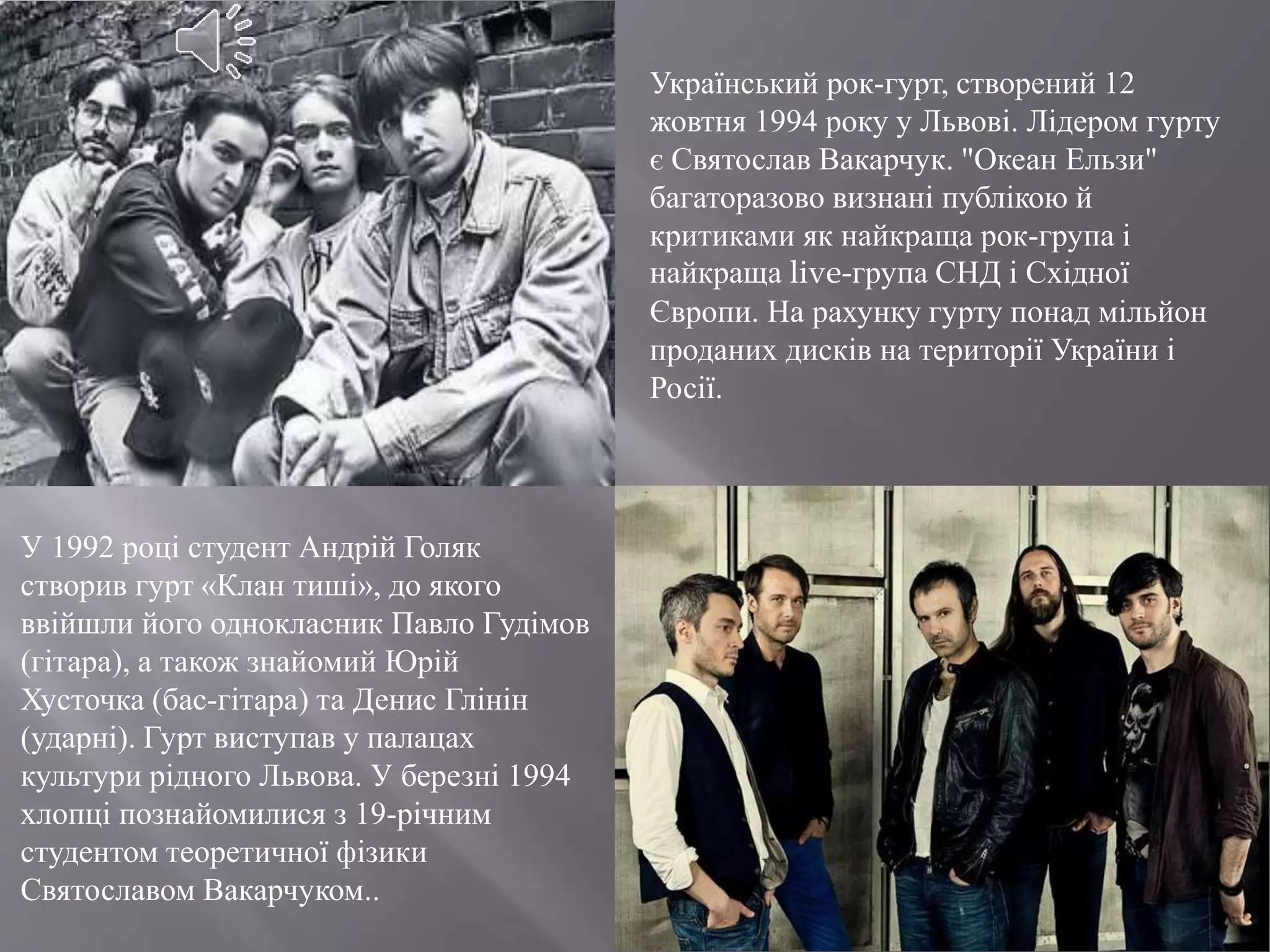 Український рок-гурт, створений 12
жовтня 1994 року у Львові. Лідером гурту
є Святослав Вакарчук. "Океан Ельзи"
багаторазово визнані публікою й
критиками як найкраща рок-група і
найкраща live-група СНД і Східної
Європи. На рахунку гурту понад мільйон
проданих дисків на території України і
Росії.
У 1992 році студент Андрій Голяк
створив гурт «Клан тиші», до якого
ввійшли його однокласник Павло Гудімов
(гітара), а також знайомий Юрій
Хусточка (бас-гітара) та Денис Глінін
(ударні). Гурт виступав у палацах
культури рідного Львова. У березні 1994
хлопці познайомилися з 19-річним
студентом теоретичної фізики
Святославом Вакарчуком..
 