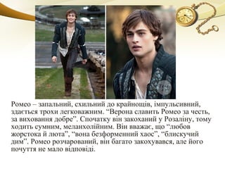 Ромео – запальний, схильний до крайнощів, імпульсивний,
здається трохи легковажним. “Верона славить Ромео за честь,
за виховання добре”. Спочатку він закоханий у Розаліну, тому
ходить сумним, меланхолійним. Він вважає, що “любов
жорстока й люта”, “вона безформенний хаос”, “блискучий
дим”. Ромео розчарований, він багато закохувався, але його
почуття не мало відповіді.
 