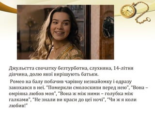 Джульєтта спочатку безтурботна, слухняна, 14-літня
дівчина, долю якої вирішують батьки.
Ромео на балу побачив чарівну незнайомку і одразу
закохався в неї. “Померкли смолоскипи перед нею”, “Вона –
омріяна любов моя”, “Вона ж між ними – голубка між
галками”, “Не знали ви краси до цеї ночі”, “Чи ж я коли
любив!”
 