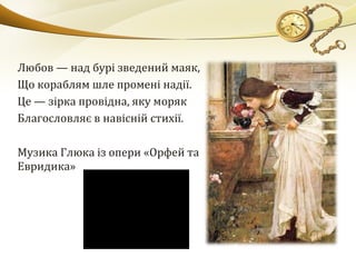 Любов — над бурі зведений маяк,
Що кораблям шле промені надії.
Це — зірка провідна, яку моряк
Благословляє в навісній стихії.
Музика Глюка із опери «Орфей та
Евридика»
 