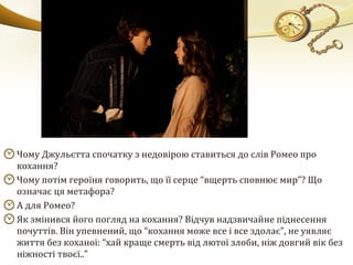 Чому Джульєтта спочатку з недовірою ставиться до слів Ромео про
кохання?
Чому потім героїня говорить, що її серце “вщерть сповнює мир”? Що
означає ця метафора?
А для Ромео?
Як змінився його погляд на кохання? Відчув надзвичайне піднесення
почуттів. Він упевнений, що “кохання може все і все здолає”, не уявляє
життя без коханої: “хай краще смерть від лютої злоби, ніж довгий вік без
ніжності твоєї..”
 