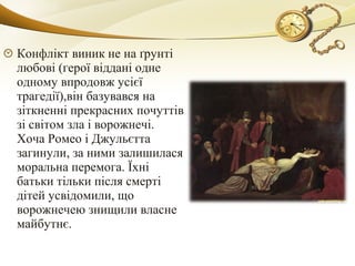 Конфлікт виник не на ґрунті
любові (герої віддані одне
одному впродовж усієї
трагедії),він базувався на
зіткненні прекрасних почуттів
зі світом зла і ворожнечі.
Хоча Ромео і Джульєтта
загинули, за ними залишилася
моральна перемога. Їхні
батьки тільки після смерті
дітей усвідомили, що
ворожнечею знищили власне
майбутнє.
 