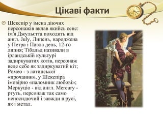 Шекспір у імена діючих​​
персонажів вклав якийсь сенс:
ім'я Джульєтта походить від
англ. July, Липень, народжена
у Петра і Павла день, 12-го
липня; Тібальд називали в
ірландській культурі
задиркуватих котів, персонаж
веде себе як задиркуватий кіт;
Ромео - з латинської
«прочанин», у Шекспіра
імовірно «паломник любові»;
Меркуціо - від англ. Mercury -
ртуть, персонаж так само
непосидючий і завжди в русі,
як і метал.
 