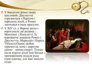 У Банделло фінал твору
щасливий: Джульєтта
одружилася з Парісом і
народила дітей, а Ромео
закохався в іншу красуню.
У XIV ст. у Вероні жили і
ворогували дві родини –
Монтеккі і Капулетті. Їх
ворожнеча знищила Ромео і
Джульєтту, Меркуціо і Паріса,
Тібальта.Однак любов
перемогла, хоча і дорогою
ціною – ціною смерті. Тільки
після втрати дітей їхні батьки з
примиренням подали руку
один одному, але вже занадто
пізно.
 