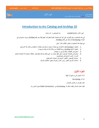 ( ‫الجغرافية‬ ‫المعلومات‬ ‫نظم‬ ‫عن‬ ‫دروس‬ ‫سلسلة‬GIS ARCMAP 10)52/11/1342‫حشر‬ ‫ال‬ ‫عبدهللا‬@lookingfw
‫األولى‬ ‫الطبعة‬
‫من‬ ‫تعلمته‬ ‫(مما‬‫بشار‬ / ‫د‬)‫سعود‬ ‫الملك‬ ‫بجامعة‬ ‫الهندسة‬ ‫"كلية‬
‫األول‬ ‫اليوم‬
abu.moh2013@gmail.com
1
Introduction to Arc Catalog and ArcMap 10
:‫األول‬ ‫اليوم‬13/11/1341‫هـ‬: ‫المحاضرة‬ ‫مدة‬2‫ساعات‬
‫وهو‬ ‫الجغرافية‬ ‫المعلومات‬ ‫نظم‬ ‫منتجات‬ ‫أهم‬ ‫أحد‬ ‫على‬ ‫التعرف‬ ‫سيتم‬ ‫المحاضرة‬ ‫هذه‬ ‫في‬ArcMap 10‫في‬ ‫نستعرض‬ ‫وسوف‬
‫البداية‬ArcCatalog‫نظام‬ ‫الى‬ ‫ندخل‬ ‫ثم‬ArcMap.
:‫على‬ ‫قادرا‬ ‫الطالب‬ ‫سيكون‬ ‫المحاضرة‬ ‫هذه‬ ‫نهاية‬ ‫في‬
1.‫الـ‬ ‫تشغيل‬ArcCatalog‫الـ‬ ‫طبقات‬ ‫واستعراض‬ ‫معينه‬ ‫مجلدات‬ ‫مع‬ ‫واالتصال‬GIS.‫البرنامج‬ ‫هذا‬ ‫خالل‬ ‫من‬
5.‫الـ‬ ‫تشغيل‬ArcMap 10‫موج‬ ‫بيانات‬ ‫قواعد‬ ‫خالل‬ ‫من‬ ‫الطبقات‬ ‫وربط‬.‫وده‬
4..‫مجتمعه‬ ‫او‬ ‫فردي‬ ‫بشكل‬ ‫الطبقات‬ ‫استعراض‬
3.‫لتحديد‬ ‫البيانات‬ ‫أداة‬ ‫استخدام‬ ‫وكذلك‬ .‫معلوماتيه‬ ‫خرائط‬ ‫شكل‬ ‫على‬ ‫او‬ ‫جداول‬ ‫شكل‬ ‫على‬ ‫الموجوده‬ ‫البيانات‬ ‫استعراض‬
.‫خصائصها‬ ‫الستعراض‬ ‫المدن‬ ‫او‬ ‫الدول‬
2..‫الخرائطيه‬ ‫البيانات‬ ‫الستعراض‬ ‫والتكبير‬ ‫التصغير‬ ‫استخدام‬
1.‫ر‬ ‫لتغيير‬ ‫الترميز‬ ‫استخدام‬‫والوانها‬ ‫اشكالها‬ ‫وتغيير‬ ‫وغيرها‬ ‫المدن‬ ‫موز‬
‫الجزء‬:‫األول‬
:‫الـ‬ ‫برنامج‬ ‫الى‬ ‫الدخول‬ :‫أوال‬GIS
‫ثم‬ ‫ابدأ‬ArcCatalog
‫بالمصدر‬ ‫تتصل‬ ‫ان‬ ‫يفترض‬ :‫ثانيا‬
‫الـ‬ ‫تشغل‬ ‫وكيف‬ ‫اتصال‬ ‫تعمل‬ ‫كيف‬ArcCatalog‫من‬Folder Connections‫ثم‬ ‫الماوس‬ ‫يمين‬
 