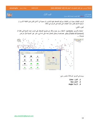 ( ‫الجغرافية‬ ‫المعلومات‬ ‫نظم‬ ‫عن‬ ‫دروس‬ ‫سلسلة‬GIS ARCMAP 10)52/11/1342‫حشر‬ ‫ال‬ ‫عبدهللا‬@lookingfw
‫األولى‬ ‫الطبعة‬
‫من‬ ‫تعلمته‬ ‫(مما‬‫بشار‬ / ‫د‬)‫سعود‬ ‫الملك‬ ‫بجامعة‬ ‫الهندسة‬ ‫"كلية‬
‫األول‬ ‫اليوم‬
abu.moh2013@gmail.com
13
‫سحبها‬ ‫ثم‬ ‫بالماوس‬ ‫عليها‬ ‫بالضغط‬ ‫حركها‬ ‫الطبقات‬ ‫ترى‬ ‫بحيث‬ ‫الطبقات‬ ‫لترتيب‬‫او‬ ‫األخرى‬ ‫الطبقة‬ ‫فوق‬ ‫لتكون‬ ‫األعلى‬ ‫الى‬
‫ت‬ ‫التي‬ ‫الطبقات‬ ‫تحت‬ ‫لتكون‬ ‫لألسفل‬ ‫اسحبها‬‫النافذة‬ ‫في‬ ‫الترتيب‬ ‫في‬ ‫علوها‬
:‫الثاني‬ ‫الجزء‬
‫استخدام‬‫الترميز‬symbolic‫جديد‬ ‫رمز‬ ‫العطاء‬‫طريق‬ ‫عن‬ ‫وذلك‬‫ا‬‫ل‬‫المدينة‬ ‫تحت‬ ‫الرمز‬ ‫على‬ ‫ضغط‬‫الـ‬ ‫نافذة‬ ‫في‬
(Table of Content)‫امراض‬ ‫مثل‬ ‫المدينة‬ ‫غير‬ ‫اخر‬ ‫شيء‬ ‫انه‬ ‫على‬ ‫معه‬ ‫تتعامل‬ ‫وممكن‬ ‫خصائصه‬ ‫ويظهر‬
.....‫جريمة‬
‫الترميز‬ ‫في‬ ‫ويوجد‬‫اهم‬‫ثالثة‬:‫وهي‬ ‫عناصر‬
1.‫اللون‬:Color
2.:‫الحجم‬Size
3.: ‫الزاوية‬Angle
 