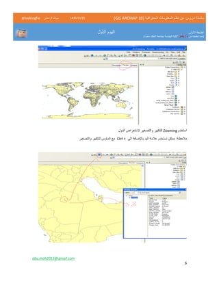 ( ‫الجغرافية‬ ‫المعلومات‬ ‫نظم‬ ‫عن‬ ‫دروس‬ ‫سلسلة‬GIS ARCMAP 10)52/11/1342‫حشر‬ ‫ال‬ ‫عبدهللا‬@lookingfw
‫األولى‬ ‫الطبعة‬
‫من‬ ‫تعلمته‬ ‫(مما‬‫بشار‬ / ‫د‬)‫سعود‬ ‫الملك‬ ‫بجامعة‬ ‫الهندسة‬ ‫"كلية‬
‫األول‬ ‫اليوم‬
abu.moh2013@gmail.com
6
‫استخدم‬Zooming‫الدول‬ ‫الستعراض‬ ‫والتصغير‬ ‫للتكبير‬
‫الى‬ ‫باإلضافة‬ ‫اليد‬ ‫عالمة‬ ‫تستخدم‬ ‫ممكن‬ :‫مالحظة‬Ctrl +‫والتصغير‬ ‫للتكبير‬ ‫الماوس‬ ‫مع‬
 