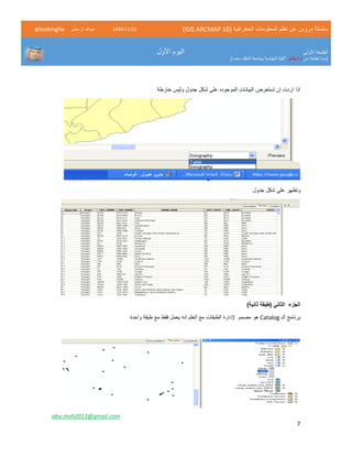 ( ‫الجغرافية‬ ‫المعلومات‬ ‫نظم‬ ‫عن‬ ‫دروس‬ ‫سلسلة‬GIS ARCMAP 10)52/11/1342‫حشر‬ ‫ال‬ ‫عبدهللا‬@lookingfw
‫األولى‬ ‫الطبعة‬
‫من‬ ‫تعلمته‬ ‫(مما‬‫بشار‬ / ‫د‬)‫سعود‬ ‫الملك‬ ‫بجامعة‬ ‫الهندسة‬ ‫"كلية‬
‫األول‬ ‫اليوم‬
abu.moh2013@gmail.com
7
‫اذا‬‫الموجوده‬ ‫البيانات‬ ‫تستعرض‬ ‫ان‬ ‫اردت‬‫خارطة‬ ‫وليس‬ ‫جدول‬ ‫شكل‬ ‫على‬
‫جدول‬ ‫شكل‬ ‫على‬ ‫وتظهر‬
)‫ثانية‬ ‫(طبقة‬ ‫الثاني‬ ‫الجزء‬
‫الـ‬ ‫برنامج‬Catalog‫هو‬‫مصمم‬‫إل‬‫الطبقات‬ ‫دارة‬‫انه‬ ‫العلم‬ ‫مع‬‫واحدة‬ ‫طبقة‬ ‫مع‬ ‫فقط‬ ‫يعمل‬
 