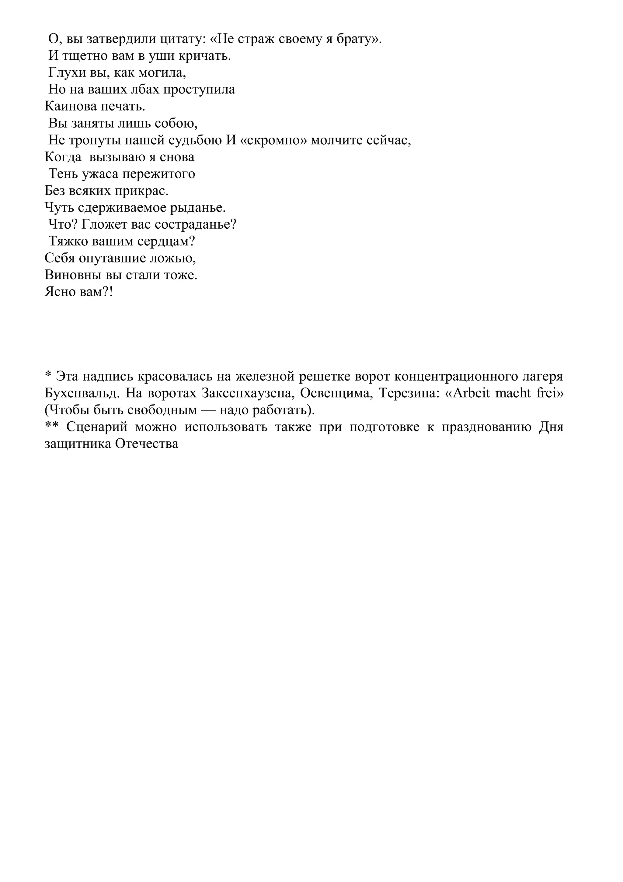 О, вы затвердили цитату: «Не страж своему я брату».
И тщетно вам в уши кричать.
Глухи вы, как могила,
Но на ваших лбах проступила
Каинова печать.
Вы заняты лишь собою,
Не тронуты нашей судьбою И «скромно» молчите сейчас,
Когда вызываю я снова
Тень ужаса пережитого
Без всяких прикрас.
Чуть сдерживаемое рыданье.
Что? Гложет вас состраданье?
Тяжко вашим сердцам?
Себя опутавшие ложью,
Виновны вы стали тоже.
Ясно вам?!
* Эта надпись красовалась на железной решетке ворот концентрационного лагеря
Бухенвальд. На воротах Заксенхаузена, Освенцима, Терезина: «Arbeit macht frei»
(Чтобы быть свободным — надо работать).
** Сценарий можно использовать также при подготовке к празднованию Дня
защитника Отечества
 
