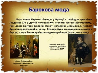 Барокова мода
Мода епохи бароко співпадає у Франції з періодом правління
Людовіка XIV у другій половині XVII століття. Це час абсолютизму.
При дворі панував суворий етикет ,складний церемоніал. Костюм
був підпорядкований етикету. Франція була законодавицею моди в
Європі, тому в інших країнах швидко перейняли французьку моду.
Ніколя де Ларжийєр.
Портрет Людовіка XIV з
родиною
Антоніс ван Дейк
Портрет Джеймса
Стюарта, 1637
 