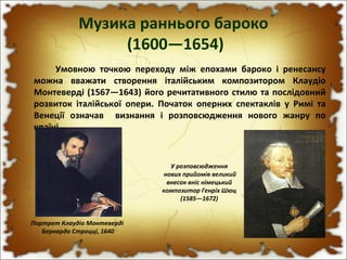 Музика раннього бароко
(1600—1654)
Умовною точкою переходу між епохами бароко і ренесансу
можна вважати створення італійським композитором Клаудіо
Монтеверді (1567—1643) його речитативного стилю та послідовний
розвиток італійської опери. Початок оперних спектаклів у Римі та
Венеції означав визнання і розповсюдження нового жанру по
країні.
Портрет Клаудіо Монтеверді
Бернардо Строцці, 1640
У розповсюдження
нових прийомів великий
внесок вніс німецький
композитор Генріх Шюц
(1585—1672)
 