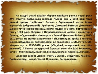 На західні землі України бароко прийшло рано,в перші роки
XVII століття. Католицька громада Львова вже у 1644 році мала
дивний зразок італійського бароко - Стрітенський костел босих
кармелітів (збережений). Архітектор Джованні Баттиста Джизлєнні
майже точно скопіював храм Карло Мадерно у Римі, побудований
там у 1603 році. Зберігся й Петропавлівський костел, і монастир у
Луцьку,побудований архітектором з Венеції Джакомо Бріано у 1606-
1610 роках. Не вщухає захоплення й від костелу св. Трійці в містечку
Олика, побудований Радзивіллами, де працювали Б. Моллі та Я. Ма-
ліверна ще в 1635-1640 роках (збіднілий,пошарпаний, але збе-
режений). А будуть ще церковні барокові велетні в Барі, Городенці,
Бучачі , Микулинцях, Золочеві, Вінниці, Ізяславі, Кременці,Почаєві.
Шедеври бароко донині стоять у Львові, Бердичеві, Кам'янці-
Подільському, Наварії, Угневі, Підкамені, Богородчанах.
 