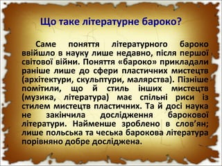 Що таке літературне бароко?
Саме поняття літературного бароко
ввійшло в науку лише недавно, після першої
світової війни. Поняття «бароко» прикладали
раніше лише до сфери пластичних мистецтв
(архітектури, скульптури, малярства). Пізніше
помітили, що й стиль інших мистецтв
(музика, література) має спільні риси із
стилем мистецтв пластичних. Та й досі наука
не закінчила дослідження барокової
літератури. Найменше зроблено в слов’ян;
лише польська та чеська барокова література
порівняно добре досліджена.
 