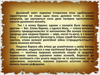 Духовний зміст окремих історичних епох здебільшого
характеризує не лише одна якась духовна течія, а кілька
напрямів, що групуються коло двох полярно протилежних
пунктів духовного всесвіту.
Так і в епоху бароко: одним з полюсів була природа,
другим — Бог. Епоха бароко, з одного боку, — епоха великого
розквіту природознавства та математики (бо основа пізнання
природи для людини бароко — міра, число та вага), а з іншого
боку — епоха розквіту богослов'я, епоха спроб богословського
синтезу, епоха великої релігійної війни («тридцятилітньої»),
епоха великих містиків.
Людина бароко або втікає до усамітнення з своїм Богом,
або, навпаки, кидається в вир політичної боротьби (а політика
бароко — політика широких всесвітніх планів та жадань),
перепливає океани, шукаючи нових колоній, береться до
планів поліпшити стан усього людства чи то політичною, чи то
церковною, науковою, мовною (проекти штучних мов) чи
якоюсь іншою реформою.
 
