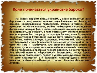 Коли починається українське бароко?
На Україні першим письменником, у якого знаходяться риси
барокового стилю, можна вважати Івана Вишенського: його довгі
періоди, нагромадження паралелізмів, сміливі антитези, стиль
промовця чи ліпше пророка, майже неймовірне нагромадження
формальних прикрас (що у цього геніального письменника ніколи
не закривають, не усувають з поля уваги змісту) могли б дозволити
нам прилучити його твори до літератури бароко, коли б джерела
його стилістики не були зовсім інші: це святе Письмо та отці церкви,
найбільше, мабуть Златоуст. Щоправда, Вишенський, мабуть, знав
уже бароковий стиль (з польської полемічної літератури) та де в
чому міг його й наслідувати. Але ідеологія його теж зовсім не
барокова: це не програма сполучення цінних елементів ренесансу зі
старою традицією, а програма повного повороту до чистої традиції.
Але цікавий приклад «бароковості» Вишенського перед бароко
характеризує спорідненість бароко з українським духовним стилем;
так само характерний є й бароковий характер деяких сторінок
пишного «пізньовізантійського» стилю Галицько-Волинського
літопису.
 