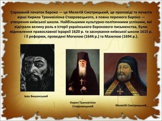 Справжній початок бароко — це Мелетій Смотрицький, це проповіді та почасти
вірші Кирила Транквіліона Ставровецького, а повна перемога бароко —
утворення київської школи. Найбільшими культурно-політичними успіхами, які
відіграли велику роль в історії українського барокового письменства, були:
відновлення православної ієрархії 1620 р. та заснування київської школи 1615 р.
і її реформи, проведені Могилою (1644 р.) та Мазепою (1694 р.).
Мелетій Смотрицький
Кирил Транквіліон
Ставровецький
Іван Вишенський
 
