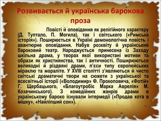 Розвивається й українська барокова
проза
Повісті й оповідання як релігійного характеру
(Д. Туптало, П. Могила), так і світського («Римська
історія»). Поширюється в Україні демонологічна повість і
авантюрне оповідання. Набув розквіту й український
бароковий театр. Народжується принесена із Заходу
шкільна драма, у творах якої використані мотиви та
образи як християнства, так і античності. Поширюються
великодні й різдвяні драми, п’єси типу європейських
міраклю та мораліте. У XVIII столітті з’являються й чисто
світські драматичні твори на сюжети з української та
всесвітньої історії («Володимир» Ф. Прокоповича, «Фотій»
Г. Щербацького, «Благоутробіє Марка Аврелія» М.
Козачинського). З комедійних жанрів драми в
українському бароко існували інтермедії («Продав кота в
мішку», «Найліпший сон»).
 