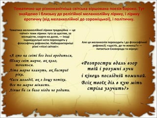 Тематично ще різноманітніша світська віршована поезія бароко. Тут
знайдемо і близьку до релігійної меланхолійну лірику, і лірику
еротичну (від меланхолійної до сороміцької), і політичну.
Тематика меланхолійної лірики традиційна — це
«вічні» теми лірики: туга за щастям, за
молодістю, скарги на долю, — іноді
індивідуальні ноти переходять у
філософічну рефлексію. Найхарактерніші
різні «пісні світові»:
«А хто на світі без долі вродиться,
Тому світ марне, як коло,
точиться.
Літа марне плинуть, як бистриї
ріки,
Часи молодії, як з дощу потіки.
Все то марне міняєть.
Ліпше би ся било нігди не родити.
Але ця меланхолія переходить і до філософічної
рефлексії; «щастіє, де ти живеш?» —
питається Сковорода та міркує:
«Розпростри вдаль взор
твій і розумні лучи
і кінець послідній поминай.
Всіх твоїх діл в кую міть
стріла улучить?»
 
 
 