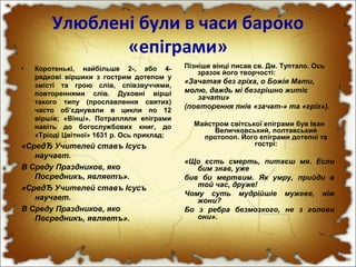Улюблені були в часи бароко
«епіграми»
• Коротенькі, найбільше 2-, або 4-
рядкові віршики з гострим дотепом у
змісті та грою слів, співзвуччями,
повтореннями слів. Духовні вірші
такого типу (прославлення святих)
часто об’єднували в цикли по 12
віршів; «Вінці». Потрапляли епіграми
навіть до богослужбових книг, до
«Тріоді Цвітної» 1631 р. Ось приклад:
«СредЂ Учителей ставъ Ісусъ
научает.
В Среду Праздников, яко
Посредникъ, являетъ».
«СредЂ Учителей ставъ Ісусъ
научает.
В Среду Праздников, яко
Посредникъ, являетъ».
Пізніше вінці писав св. Дм. Туптало. Ось
зразок його творчості:
«Зачатая без гріха, о Божія Мати,
молю, даждь мі безгрішно житіє
зачати»
(повторення пнів «зачат-» та «гріх»).
Майстром світської епіграми був Іван
Величковський, полтавський
протопоп. Його епіграми дотепні та
гострі:
«Що єсть смерть, питаєш мя. Если
бим знав, уже
бив би мертвим. Як умру, прийди в
той час, друже!
Чому суть мудрійшіе мужеве, ніж
жони?
Бо з ребра безмозкого, не з голови
они».
 