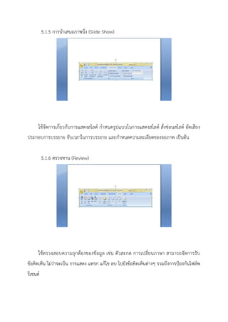 5.1.5 การนาเสนอภาพนิ่ง (Slide Show)
ใช้จัดการเกี่ยวกับการแสดงสไลด์ กาหนดรูปแบบในการแสดงสไลด์ สั่งซ่อนสไลด์ อัดเสียง
ประกอบการบรรยาย จับเวลาในการบรรยาย และกาหนดความละเอียดของจอภาพ เป็นต้น
5.1.6 ตรวจทาน (Review)
ใช้ตรวจสอบความถุกต้องของข้อมูล เช่น ตัวสะกด การเปลี่ยนภาษา สามารถจัดการรับ
ข้อคิดเห็น ไม่ว่าจะเป็น การแสดง แทรก แก้ไข ลบ ไปยังข้อคิดเห็นต่างๆ รวมถึงการป้องกันไฟล์พ
รีเซนต์
 