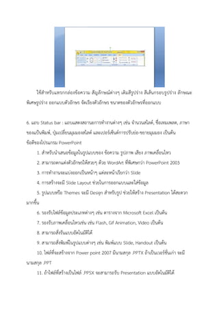 ใช้สาหรับแทรกกล่องข้อความ สัญลักษณ์ต่างๆ เติมสีรูปร่าง สีเส้นกรอบรูปร่าง ลักษณะ
พิเศษรูปร่าง ออกแบบตัวอักษร จัดเรียงตัวอักษร ขนาดของตัวอักษรที่ออกแบบ
6. แถบ Status bar : แถบแสดงสถานะการทางานต่างๆ เช่น จานวนสไลด์, ชื่อเทมเพลต, ภาษา
ของแป้นพิมพ์, ปุ่มเปลี่ยนมุมมองสไลด์ และเปอร์เซ็นต์การปรับย่อ-ขยายมุมมอง เป็นต้น
ข้อดีของโปรแกรม PowerPoint
1. สาหรับนาเสนอข้อมูลในรูปแบบของ ข้อความ รูปภาพ เสียง ภาพเคลื่อนไหว
2. สามารถตกแต่งตัวอักษรให้สวยๆ ด้วย WordArt ที่พิเศษกว่า PowerPoint 2003
3. การทางานจะแบ่งออกเป็นหน้าๆ แต่ละหน้าเรียกว่า Slide
4. การสร้างจะมี Slide Layout ช่วยในการออกแบบและใส่ข้อมูล
5. รูปแบบหรือ Themes จะมี Design สาหรับรูป ช่วยให้สร้าง Presentation ได้สะดวก
มากขึ้น
6. รองรับไฟล์ข้อมูลประเภทต่างๆ เช่น ตารางจาก Microsoft Excel เป็นต้น
7. รองรับภาพเคลื่อนไหวเช่น เช่น Flash, Gif Animation, Video เป็นต้น
8. สามารถสั่งรันแบบอัตโนมัติได้
9. สามารถสั่งพิมพ์ในรูปแบบต่างๆ เช่น พิมพ์แบบ Slide, Handout เป็นต้น
10. ไฟล์ที่จะสร้างจาก Power point 2007 มีนามสกุล .PPTX ถ้าเป็นเวอร์ชั่นเก่า จะมี
นามสกุล .PPT
11. ถ้าไฟล์ที่สร้างเป็นไฟล์ .PPSX จะสามารถรับ Presentation แบบอัตโนมัติได้
 