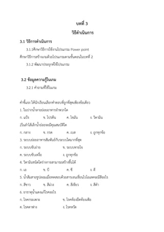 บทที่ 3
วิธีดาเนินการ
3.1 วิธีการดาเนินการ
3.1.1ศึกษาวิธีการใช้งานโปรแกรม Power point
ศึกษาวิธีการสร้างเกมด้วยโปรแกรมตามขั้นตอนในบทที่ 2
3.1.2 พัฒนาประยุกต์ใช้โปรแกรม
3.2 ข้อมูลความรู้ในเกม
3.2.1 คาถามที่ใช้ในเกม
คาชี้แจง ให้นักเรียนเลือกคาตอบที่ถูกที่สุดเพียงข้อเดียว
1. ในปากน้าลายย่อยอาหารจาพวกใด
ก. แป้ง ข. โปรตีน ค. ไขมัน ง. วิตามิน
2ในลาไส้เล็กน้าย่อยจะมีคุณสมบัติใด
ก. กลาง ข. กรด ค. เบส ง. ถูกทุกข้อ
3. ระบบย่อยอาหารสัมพันธ์กับระบบใดมากที่สุด
ก. ระบบขับถ่าย ข. ระบบหายใจ
ค. ระบบขับเหงื่อ ง. ถูกทุกข้อ
4. วิตามินชนิดใดร่างกายสามารถสร้างขึ้นได้
ก. เอ ข. บี ค. ซี ง. ดี
5. น้าส้มสายชูปลอมเมื่อทดสอบด้วยสารเจนเชี่ยนไวโอเลตจะมีสีอะไร
ก. สีขาว ข. สีม่วง ค. สีเขียว ง. สีดา
6. ยาธาตุน้าแดงแก้โรคอะไร
ก. โรคกระเพาะ ข. โรคท้องอืดท้องเฟ้อ
ค. โรคตาฟาง ง. โรคหวัด
 