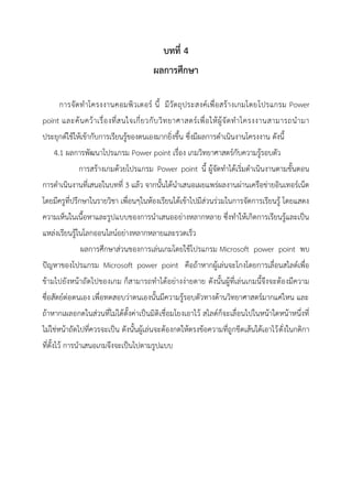 บทที่ 4
ผลการศึกษา
การจัดทาโครงงานคอมพิวเตอร์ นี้ มีวัตถุประสงค์เพื่อสร้างเกมโดยโปรแกรม Power
point และค้นคว้าเรื่องที่สนใจเกี่ยวกับวิทยาศาสตร์เพื่อให้ผู้จัดทาโครงงานสามารถนามา
ประยุกต์ใช้ให้เข้ากับการเรียนรู้ของตนเองมากยิ่งขึ้น ซึ่งมีผลการดาเนินงานโครงงาน ดังนี้
4.1 ผลการพัฒนาโปรแกรม Power point เรื่อง เกมวิทยาศาสตร์กับความรู้รอบตัว
การสร้างเกมด้วยโปรแกรม Power point นี้ ผู้จัดทาได้เริ่มดาเนินงานตามขั้นตอน
การดาเนินงานที่เสนอในบทที่ 3 แล้ว จากนั้นได้นาเสนอเผยแพร่ผลงานผ่านเครือข่ายอินเทอร์เน็ต
โดยมีครูที่ปรึกษาในรายวิชา เพื่อนๆในห้องเรียนได้เข้าไปมีส่วนร่วมในการจัดการเรียนรู้ โดยแสดง
ความเห็นในเนื้อหาและรูปแบบของการนาเสนออย่างหลากหลาย ซึ่งทาให้เกิดการเรียนรู้และเป็น
แหล่งเรียนรู้ในโลกออนไลน์อย่างหลากหลายและรวดเร็ว
ผลการศึกษาส่วนของการเล่นเกมโดยใช้โปรแกรม Microsoft power point พบ
ปัญหาของโปรแกรม Microsoft power point คือถ้าหากผู้เล่นจะโกงโดยการเลื่อนสไลด์เพื่อ
ข้ามไปยังหน้าถัดไปของเกม ก็สามารถทาได้อย่างง่ายดาย ดังนั้นผู้ที่เล่นเกมนี้จึงจะต้องมีความ
ซื่อสัตย์ต่อตนเอง เพื่อทดสอบว่าตนเองนั้นมีความรู้รอบตัวทางด้านวิทยาศาสตร์มากแค่ไหน และ
ถ้าหากเผลอกดในส่วนที่ไม่ได้ตั้งค่าเป็นมิติเชื่อมโยงเอาไว้ สไลด์ก็จะเลื่อนไปในหน้าใดหน้าหนึ่งที่
ไม่ใช่หน้าถัดไปที่ควรจะเป็น ดังนั้นผู้เล่นจะต้องกดให้ตรงข้อความที่ถูกขีดเส้นใต้เอาไว้ดั่งในกติกา
ที่ตั้งไว้ การนาเสนอเกมจึงจะเป็นไปตามรูปแบบ
 