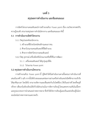 บทที่ 5
สรุปผลการดาเนินงาน และข้อเสนอแนะ
การจัดทาโครงงานคอมพิวเตอร์การสร้างเกมด้วย Power point เรื่อง เกมวิทยาศาสตร์กับ
ความรู้รอบตัว สามารถสรุปผลการดาเนินโครงงาน และข้อเสนอแนะ ดังนี้
5.1 การดาเนินงานจัดทาโครงงาน
5.1.1 วัตถุประสงค์ของโครงงาน
1. สร้างเกมที่มีประโยชน์ต่อเด็กๆและเยาวชน
2. ศึกษาโปรแกรมคอมพิวเตอร์ที่ใช้สร้างเกม
3. ศึกษาการจัดทาโครงงานคอมพิวเตอร์
5.2.2 วัสดุ อุปกรณ์ เครื่องมือหรือโปรแกรมหรือที่ใช้ในการพัฒนา
5.1. 1 เครื่องคอมพิวเตอร์ ได้ทุกรุ่นทุกยี่ห้อ
5.1.2 โปรแกรม Power point
5.2 สรุปผลการดาเนินงานโครงงาน
การสร้างเกมด้วย Power point นี้ ผู้จัดทาได้เริ่มดาเนินงานตามขั้นตอนการดาเนินงานที่
เสนอในบทที่ 3 แล้ว จากนั้นได้นาเสนอเผยแพร่ผลงานผ่านเครือข่ายอินเทอร์เน็ตที่สามารถเข้าถึง
ได้ทุกที่ทุกเวลา โดยได้นา สามารถจัดการและเชื่อมต่อกับเว็บไซต์อื่นๆ ได้เป็นอย่างดี โดยทั้งครูที่
ปรึกษา เพื่อนๆในห้องเรียนได้เข้าไปมีส่วนร่วมในการจัดการเรียนรู้ โดยแสดงความเห็นในเนื้อหา
และรูปแบบของการนาเสนออย่างหลากหลาย ซึ่งทาให้เกิดการเรียนรู้และเป็นแหล่งเรียนรู้ในโลก
ออนไลน์อย่างหลากหลายและรวดเร็ว
 