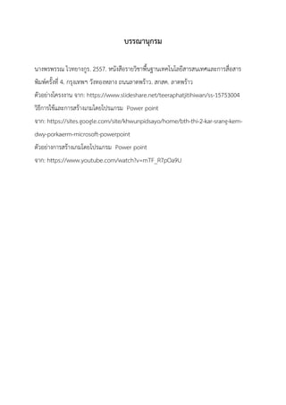 บรรณานุกรม
นางพรพรรณ ไวทยางกูร. 2557. หนังสือรายวิชาพื้นฐานเทคโนโลยีสารสนเทศและการสื่อสาร
พิมพ์ครั้งที่ 4. กรุงเทพฯ วังทองหลาง ถนนลาดพร้าว. สกสค. ลาดพร้าว
ตัวอย่างโครงงาน จาก: https://www.slideshare.net/teeraphatjitihiwan/ss-15753004
วิธีการใช้และการสร้างเกมโดยโปรแกรม Power point
จาก: https://sites.google.com/site/khwunpidsayo/home/bth-thi-2-kar-srang-kem-
dwy-porkaerm-microsoft-powerpoint
ตัวอย่างการสร้างเกมโดยโปรแกรม Power point
จาก: https://www.youtube.com/watch?v=mTF_R7pOa9U
 