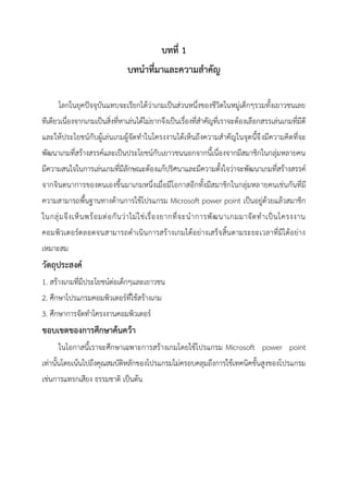 บทที่ 1
บทนาที่มาและความสาคัญ
โลกในยุคปัจจุบันแทบจะเรียกได้ว่าเกมเป็นส่วนหนึ่งของชีวิตในหมู่เด็กๆรวมทั้งเยาวชนเลย
ทีเดียวเนื่องจากเกมเป็นสิ่งที่หาเล่นได้ไม่ยากจึงเป็นเรื่องที่สาคัญที่เราจะต้องเลือกสรรเล่นเกมที่มีดี
และให้ประโยชน์กับผู้เล่นเกมผู้จัดทาในโครงงานได้เห็นถึงความสาคัญในจุดนี้จึงมีความคิดที่จะ
พัฒนาเกมที่สร้างสรรค์และเป็นประโยชน์กับเยาวชนนอกจากนี้เนื่องจากมีสมาชิกในกลุ่มหลายคน
มีความสนใจในการเล่นเกมที่มีลักษณะต้องแก้ปริศนาและมีความตั้งใจว่าจะพัฒนาเกมที่สร้างสรรค์
จากจินตนาการของตนเองขึ้นมาเกมหนึ่งเมื่อมีโอกาสอีกทั้งมีสมาชิกในกลุ่มหลายคนเช่นกันที่มี
ความสามารถพื้นฐานทางด้านการใช้โปรแกรม Microsoft power point เป็นอยู่ด้วยแล้วสมาชิก
ในกลุ่มจึงเห็นพร้อมต่อกันว่าไม่ใช่เรื่องยากที่จะนาการพัฒนาเกมมาจัดทาเป็นโครงงาน
คอมพิวเตอร์ตลอดจนสามารถดาเนินการสร้างเกมได้อย่างเสร็จสิ้นตามระยะเวลาที่มีได้อย่าง
เหมาะสม
วัตถุประสงค์
1. สร้างเกมที่มีประโยชน์ต่อเด็กๆและเยาวชน
2. ศึกษาโปรแกรมคอมพิวเตอร์ที่ใช้สร้างเกม
3. ศึกษาการจัดทาโครงงานคอมพิวเตอร์
ขอบเขตของการศึกษาค้นคว้า
ในโอกาสนี้เราจะศึกษาเฉพาะการสร้างเกมโดยใช้โปรแกรม Microsoft power point
เท่านั้นโดยเน้นไปถึงคุณสมบัติหลักของโปรแกรมไม่ครอบคลุมถึงการใช้เทคนิคขั้นสูงของโปรแกรม
เช่นการแทรกเสียง ธรรมชาติ เป็นต้น
 