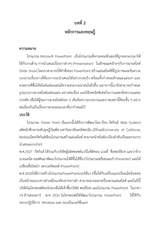 บทที่ 2
หลักการและทฤษฎี
ความหมาย
โปรแกรม Microsoft PowerPoint เป็นโปรแกรมสั่งงานคอมพิวเตอร์ที่ถูกออกแบบมาให้
ใช้กับงานด้าน การนาเสนอเรื่องราวต่างๆ (Presentation) ในลักษณะคล้ายๆกับการฉายสไลด์
(Slide Show) โดยเราสามารถใช้คาสั่งของ PowerPoint สร้างแผ่นสไลด์ที่มีรูปภาพและข้อความ
บรรยายเรื่องราวที่ต้องการจะนาเสนอได้อย่างรวดเร็ว พร้อมทั้งกาหนดลักษณะแสงเงา และ
ลวดลายสีพื้นให้สไลด์แต่ละแผ่นมีความสวยงามน่าสนใจยิ่งขึ้น นอกจากนี้เรายังสามารถกาหนด
รูปแบบการฉายสไลด์แต่ละแผ่น อย่างต่อเนื่อง และใช้เทคนิคพิเศษในการแสดงข้อความแต่ละ
บรรทัด เพื่อให้ผู้ชมการฉายสไลด์ค่อย ๆ เห็นข้อความบรรยายและภาพเหล่านี้ทีละขั้น ๆ อย่าง
ต่อเนื่องกันเป็นเรื่องราวตามระยะเวลาที่เรากาหนดไว้
ประวัติ
โปรแกรม Power Point เริ่มแรกนั้นได้รับการพัฒนาโดย บ๊อบ กัสกินส์ (Bob Guskins)
อดีตนักศึกษาระดับดุษฎีบัณฑิต มหาวิทยาลัยแคลิฟอเนีย เบิร์กเลย์(University of California,
Berkley)โดยกัสกินส์เขียนโปรแกรมสร้างแผ่นสไลด์ สามารถนาสไลด์มาเรียงลาดับเป็นผลงานการ
นาเสนอแบบง่ายๆ
พ.ศ.2527 กัสกินส์ ได้ร่วมกับบริษัทผู้ผลิตซอฟต์แวร์ในซิลิคอน แวลลี่ ชื่อฟอร์ธ็อท และว่าจ้าง
นายแดนิส ออสตินมาพัฒนาโปรแกรมให้ดีขึ้นใช้ชื่อว่าโปรแกรมพรีเซนเตอร์ (Presenter) และได้
เปลี่ยนชื่อใหม่ว่า เพาเวอร์พอยต์ (PowerPoint)
พ.ศ.2530ได้มีการสร้างโปรแกรมPowerPointเวอร์ชั่น1.0ขึ้นให้กับเครื่องแอปเปิลแม็คอินทอช
เป็นหน้าจอแบบขาวดาเหมือนกล้องถ่ายขาวดา สามารถฉายออกเครื่องฉายแผ่นสไลด์ และในปีนี้
บริษัทไมโครซอฟต์คอร์ปอเรชั่นได้เข้าซื้อบริษัท ฟอร์ธ็อท และโปรแกรม PowerPoint ในราคา
14 ล้านดอลลาร์ พ.ศ. 2531 ไมโครซอฟต์ได้พัฒนาโปรแกรม PowerPoint ให้ใช้กับ
ระบบปฏิบัติการ Windows และ Dosเป็นเวอร์ชั่นแรก
 