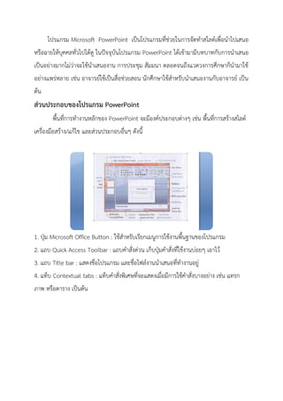 โปรแกรม Microsoft PowerPoint เป็นโปรแกรมที่ช่วยในการจัดทาสไลด์เพื่อนาไปเสนอ
หรือฉายให้บุคคลทั่วไปได้ดู ในปัจจุบันโปรแกรม PowerPoint ได้เข้ามามีบทบาทกับการนาเสนอ
เป็นอย่างมากไม่ว่าจะใช้นาเสนองาน การประชุม สัมมนา ตลอดจนถึงแวดวงการศึกษาก็นามาใช้
อย่างแพร่หลาย เช่น อาจารย์ใช้เป็นสื่อช่วยสอน นักศึกษาใช้สาหรับนาเสนองานกับอาจารย์ เป็น
ต้น
ส่วนประกอบของโปรแกรม PowerPoint
พื้นที่การทางานหลักของ PowerPoint จะมีองค์ประกอบต่างๆ เช่น พื้นที่การสร้างสไลด์
เครื่องมือสร้าง/แก้ไข และส่วนประกอบอื่นๆ ดังนี้
1. ปุ่ม Microsoft Office Button : ใช้สาหรับเรียกเมนูการใช้งานพื้นฐานของโปรแกรม
2. แถบ Quick Access Toolbar : แถบคาสั่งด่วน เก็บปุ่มคาสั่งที่ใช้งานบ่อยๆ เอาไว้
3. แถบ Title bar : แสดงชื่อโปรแกรม และชื่อไฟล์งานนาเสนอที่ทางานอยู่
4. แท็บ Contextual tabs : แท็บคาสั่งพิเศษที่จะแสดงเมื่อมีการใช้คาสั่งบางอย่าง เช่น แทรก
ภาพ หรือตาราง เป็นต้น
 