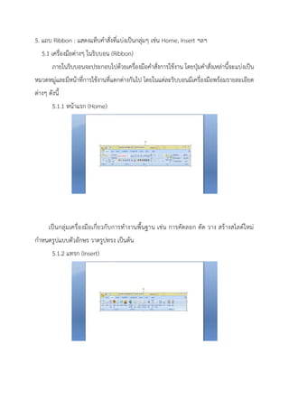 5. แถบ Ribbon : แสดงแท็บคาสั่งที่แบ่งเป็นกลุ่มๆ เช่น Home, Insert ฯลฯ
5.1 เครื่องมือต่างๆ ในริบบอน (Ribbon)
ภายในริบบอนจะประกอบไปด้วยเครื่องมือคาสั่งการใช้งาน โดยปุ่มคาสั่งเหล่านี้จะแบ่งเป็น
หมวดหมู่และมีหน้าที่การใช้งานที่แตกต่างกันไป โดยในแต่ละริบบอนมีเครื่องมือพร้อมรายละเอียด
ต่างๆ ดังนี้
5.1.1 หน้าแรก (Home)
เป็นกลุ่มเครื่องมือเกี่ยวกับการทางานพื้นฐาน เช่น การคัดลอก ตัด วาง สร้างสไลด์ใหม่
กาหนดรูปแบบตัวอักษร วาดรูปทรง เป็นต้น
5.1.2 แทรก (Insert)
 