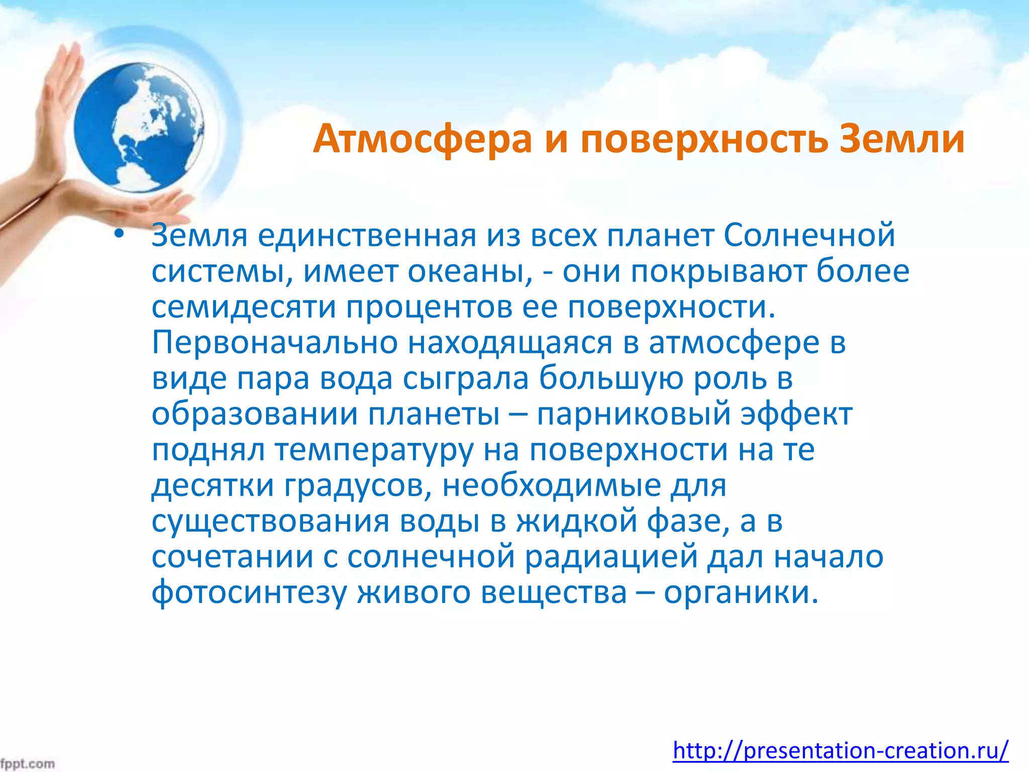 http://presentation-creation.ru/
Атмосфера и поверхность Земли
• Земля единственная из всех планет Солнечной
системы, имеет океаны, - они покрывают более
семидесяти процентов ее поверхности.
Первоначально находящаяся в атмосфере в
виде пара вода сыграла большую роль в
образовании планеты – парниковый эффект
поднял температуру на поверхности на те
десятки градусов, необходимые для
существования воды в жидкой фазе, а в
сочетании с солнечной радиацией дал начало
фотосинтезу живого вещества – органики.
 
