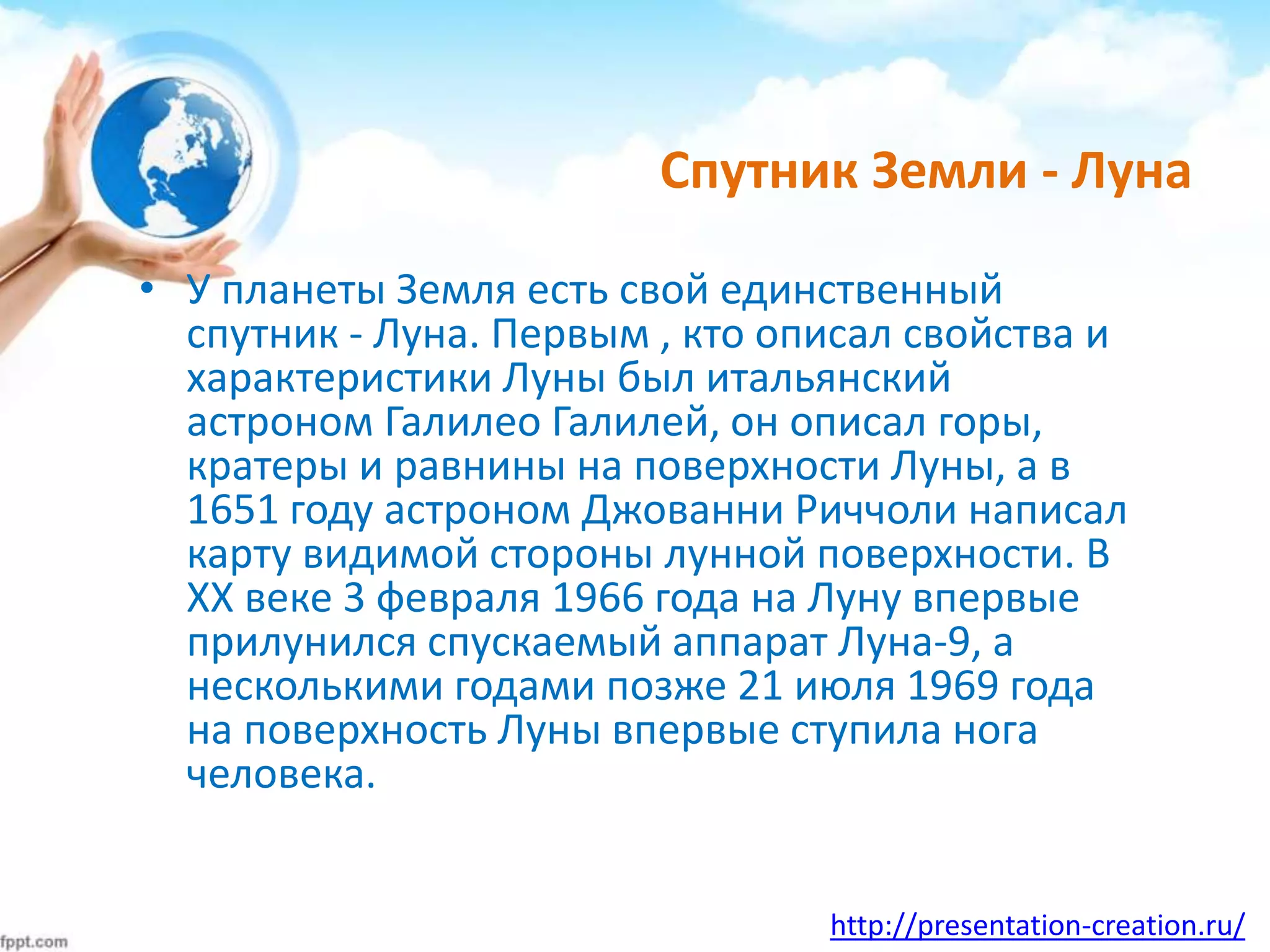 http://presentation-creation.ru/
Спутник Земли - Луна
• У планеты Земля есть свой единственный
спутник - Луна. Первым , кто описал свойства и
характеристики Луны был итальянский
астроном Галилео Галилей, он описал горы,
кратеры и равнины на поверхности Луны, а в
1651 году астроном Джованни Риччоли написал
карту видимой стороны лунной поверхности. В
XX веке 3 февраля 1966 года на Луну впервые
прилунился спускаемый аппарат Луна-9, а
несколькими годами позже 21 июля 1969 года
на поверхность Луны впервые ступила нога
человека.
 