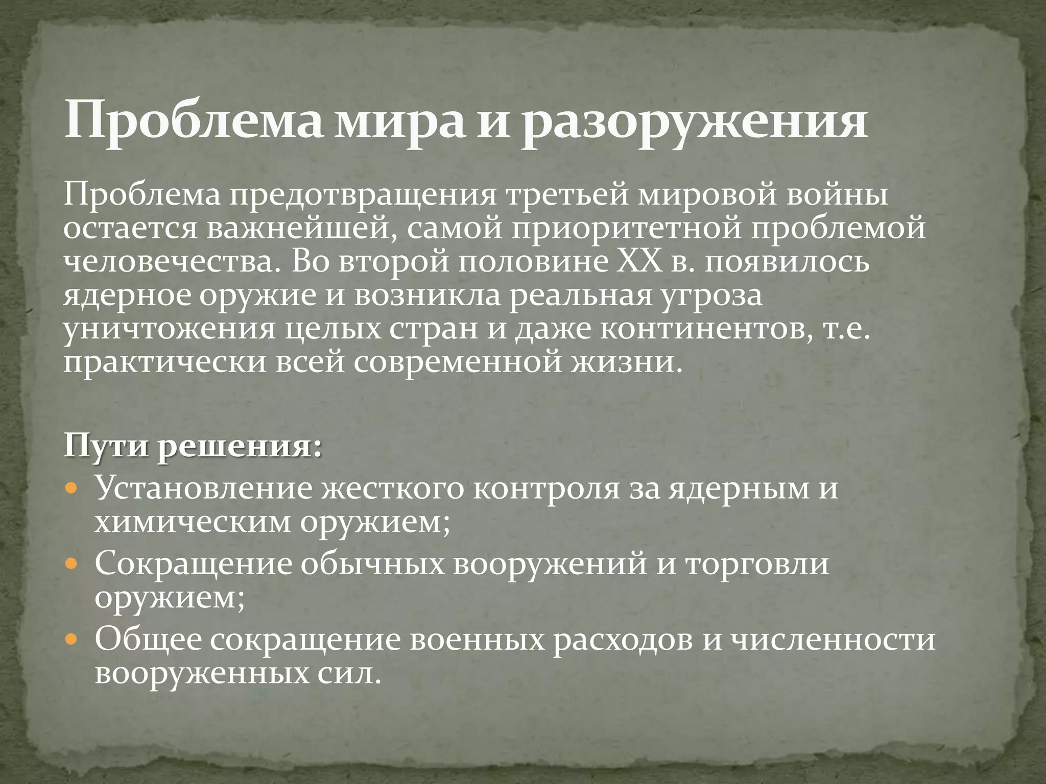 Проблема предотвращения третьей мировой войны
остается важнейшей, самой приоритетной проблемой
человечества. Во второй половине XX в. появилось
ядерное оружие и возникла реальная угроза
уничтожения целых стран и даже континентов, т.е.
практически всей современной жизни.
Пути решения:
 Установление жесткого контроля за ядерным и
химическим оружием;
 Сокращение обычных вооружений и торговли
оружием;
 Общее сокращение военных расходов и численности
вооруженных сил.
 